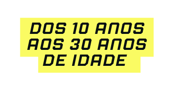 DOS 10 ANOS AOS 30 ANOS DE IDADE